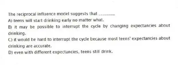 The reciprocal influence model suggests that ________
A) teens will start drinking early no matter what.
B) it may be possible to interrupt the cycle by changing expectancies about drinking.
C) it would be hard to interrupt the cycle because most teens' expectancies about drinking are accurate.
D) even with different expectancies, teens still drink.