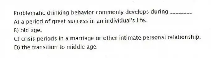 Problematic drinking behavior commonly develops during ________
A) a period of great success in an individual's life.
B) old age.
C) crisis periods in a marriage or other intimate personal relationship.
D) the transition to middle age.