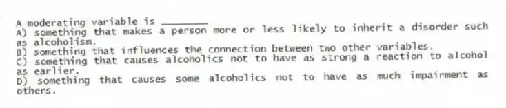 A moderating variable is ________
A) something that makes a person more or less likely to inherit a disorder such as alcoholism.
B) something that influences the connection between two other variables.
C) something that causes alcoholics not to have as strong a reaction to alcohol as earlier.
D) something that causes some alcoholics not to have as much impairment as others.