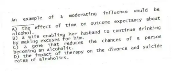 An example of a moderating influence would be ________
A) the effect of time on outcome expectancy about alcohol.
B) a wife enabling her husband to continue drinking by making excuses for him.
C) a gene that reduces the chances of a person becoming an alcoholic.
D) the impact of therapy on the divorce and suicide rates of alcoholics.