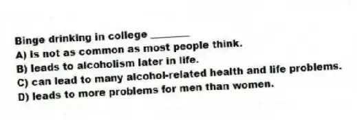 Binge drinking in college ________
A) is not as common as most people think.
B) leads to alcoholism later in life.
C) can lead to many alcohol-related health and life problems.
D) leads to more problems for men than women.