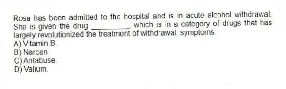 Rosa has been admitted to the hospital and is in acute alcohol withdrawal. She is given the drug _________, which is in a category of drugs that has largely revolutionized the treatment of withdrawal. symptoms.
A) Vitamin B.
B) Narcan.
C) Antabuse.
D) Valium.