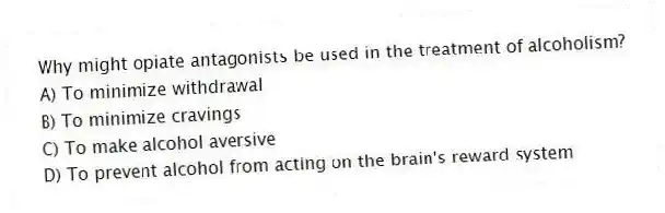 Why might opiate antagonists be used in the treatment of alcoholism?
A) To minimize withdrawal
B) To minimize cravings
C) To make alcohol aversive
D) To prevent alcohol from acting on the brain's reward system