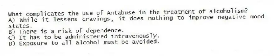 What complicates the use of Antabuse in the treatment of alcoholism?
A) While it lessens cravings, it does nothing to improve negative mood states.
B) There is a risk of dependence.
C) It has to be administered intravenously.
D) Exposure to all alcohol must be avoided.