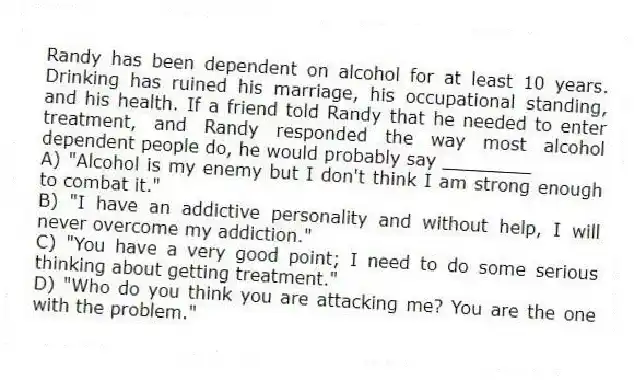 Randy has been dependent on alcohol for at least 10 years. Drinking has ruined his marriage, his occupational standing, and his health. If a friend told Randy that he needed to enter treatment, and Randy responded the way most alcohol dependent people do, he would probably say ________
A) "Alcohol is my enemy but I don't think I am strong enough to combat it."
B) "I have an addictive personality and without help, I will never overcome my addiction."
C) "You have a very good point; I need to do some serious thinking about getting treatment."
D) "Who do you think you are attacking me? You are the one with the problem."