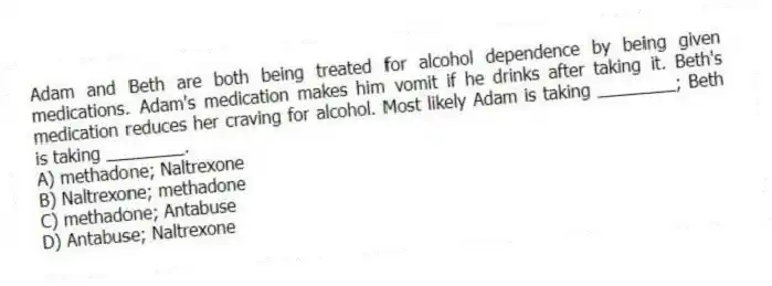 Adam and Beth are both being treated for alcohol dependence by being given medications. Adam's medication makes him vomit if he drinks after taking it. Beth's medication reduces her craving for alcohol. Most likely Adam is taking ________; Beth is taking ________.
A) methadone; Naltrexone
B) Naltrexone; methadone
C) methadone; Antabuse
D) Antabuse; Naltrexone