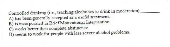 Controlled drinking (i.e., teaching alcoholics to drink in moderation) ________
A) has been generally accepted as a useful treatment.
B) is incorporated in Brief Motivational Intervention
C) works better than complete abstinence.
D) seems to work for people with less severe alcohol problems.