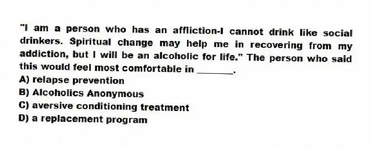 "I am a person who has an affliction-I cannot drink like social drinkers. Spiritual change may help me in recovering from my addiction, but I will be an alcoholic for life." The person who said this would feel most comfortable in ________.
A) relapse prevention
B) Alcoholics Anonymous
C) aversive conditioning treatment
D) a replacement program