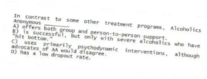 In contrast to some other treatment programs, Alcoholics Anonymous ________
A) offers both group and person-to-person support.
B) is successful, but only with severe alcoholics who have "hit bottom."
C) uses primarily psychodynamic interventions, although advocates of AA would disagree.
D) has a low dropout rate.