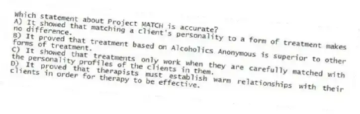 Which statement about Project MATCH is accurate?
A) It showed that matching a client's personality to a form of treatment makes no difference.
B) It proved that treatment based on Alcoholics Anonymous is superior to other forms of treatment.
C) It showed that treatments only work when they are carefully matched with the personality profiles of the clients in them.
D) It proved that therapists must establish warm relationships with their clients in order for therapy to be effective.