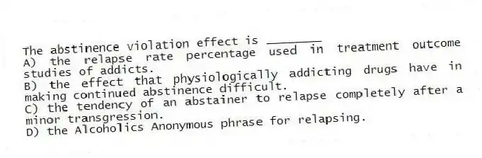 The abstinence violation effect is ________
A) the relapse rate percentage used in treatment outcome studies of addicts.
B) the effect that physiologically addicting drugs have in making continued abstinence difficult.
C) the tendency of an abstainer to relapse completely after a minor transgression.
D) the Alcoholics Anonymous phrase for relapsing.