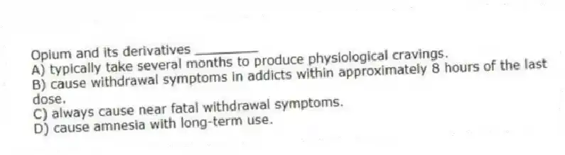 Opium and its derivatives ________
A) typically take several months to produce physiological cravings.
B) cause withdrawal symptoms in addicts within approximately 8 hours of the last dose.
C) always cause near fatal withdrawal symptoms.
D) cause amnesia with long-term use.