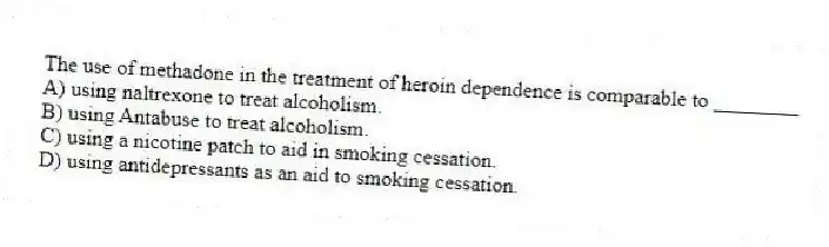 The use of methadone in the treatment of heroin dependence is comparable to ________
A) using naltrexone to treat alcoholism.
B) using Antabuse to treat alcoholism.
C) using a nicotine patch to aid in smoking cessation.
D) using antidepressants as an aid to smoking cessation.