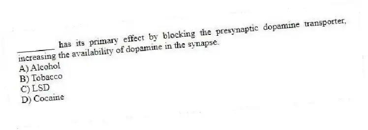 ________ has its primary effect by blocking the presynaptic dopamine transporter, increasing the availability of dopamine in the synapse.
A) Alcohol
B) Tobacco
C) LSD
D) Cocaine