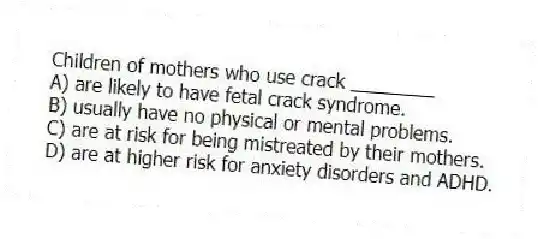 Children of mothers who use crack ________
A) are likely to have fetal crack syndrome.
B) usually have no physical or mental problems.
C) are at risk for being mistreated by their mothers.
D) are at higher risk for anxiety disorders and ADHD.