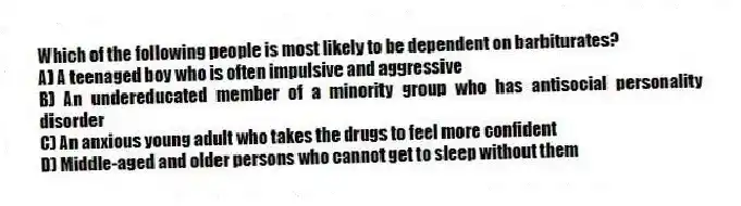 Which of the following people is most likely to be dependent on barbiturates?
A) A teenaged boy who is often impulsive and aggressive
B) An undereducated member of a minority group who has antisocial personality disorder
C) An anxious young adult who takes the drugs to feel more confident
D) Middle-aged and older persons who cannot get to sleep without them