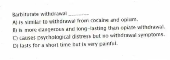 Barbiturate withdrawal ________
A) is similar to withdrawal from cocaine and opium.
B) is more dangerous and long-lasting than opiate withdrawal.
C) causes psychological distress but no withdrawal symptoms.
D) lasts for a short time but is very painful.