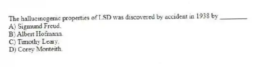 The hallucinogenic properties of LSD was discovered by accident in 1938 by ________
A) Sigmund Freud.
B) Albert Hofmann.
C) Timothy Leary.
D) Corey Monteith.