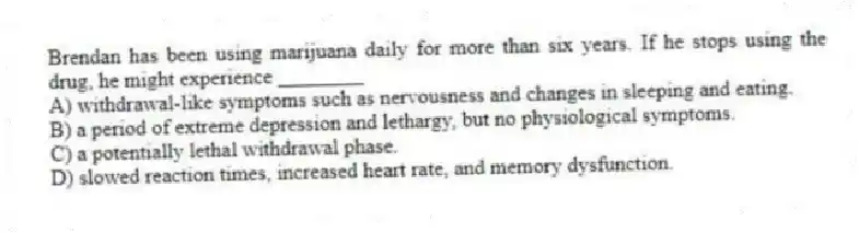 Brendan has been using marijuana daily for more than six years. If he stops using the drug, he might experience ________
A) withdrawal-like symptoms such as nervousness and changes in sleeping and eating.
B) a period of extreme depression and lethargy, but no physiological symptoms.
C) a potentially lethal withdrawal phase.
D) slowed reaction times, increased heart rate, and memory dysfunction.