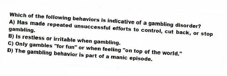Which of the following behaviors is indicative of a gambling disorder?
A) Has made repeated unsuccessful efforts to control, cut back, or stop gambling.
B) Is restless or irritable when gambling.
C) Only gambles "for fun" or when feeling "on top of the world."
D) The gambling behavior is part of a manic episode.