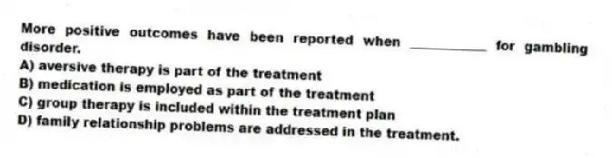 More positive outcomes have been reported when ____________ for gambling disorder.
A) aversive therapy is part of the treatment
B) medication is employed as part of the treatment
C) group therapy is included within the treatment plan
D) family relationship problems are addressed in the treatment.