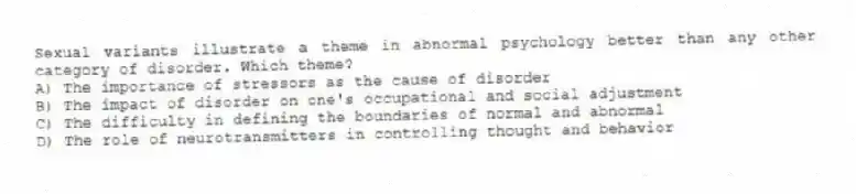 Sexual variants illustrate a theme in abnormal psychology better than any other category of disorder. Which theme?
A) The importance of stressors as the cause of disorder
B) The impact of disorder on one's occupational and social adjustment
C) The difficulty in defining the boundaries of normal and abnormal
D) The role of neurotransmitters in controlling thought and behavior