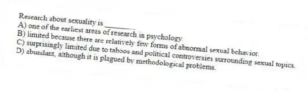 Research about sexuality is ________
A) one of the earliest areas of research in psychology.
B) limited because there are relatively few forms of abnormal sexual behavior.
C) surprisingly limited due to taboos and political controversies surrounding sexual topics.
D) abundant, although it is plagued by methodological problems.