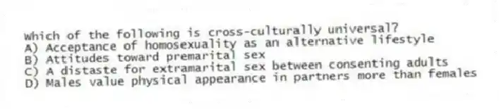 Which of the following is cross-culturally universal?
A) Acceptance of homosexuality as an alternative lifestyle
B) Attitudes toward premarital sex
C) A distaste for extramarital sex between consenting adults
D) Males value physical appearance in partners more than females