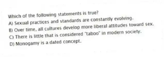 Which of the following statements is true?
A) Sexual practices and standards are constantly evolving.
B) Over time, all cultures develop more liberal attitudes toward sex.
C) There is little that is considered "taboo" in modern society.
D) Monogamy is a dated concept.