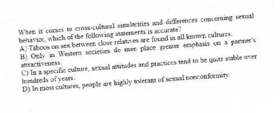 When it comes to cross-cultural similarities and differences concerning sexual behavior, which of the following statements is accurate?
A) Taboos on sex between close relatives are found in all known cultures.
B) Only in Western societies do men place greater emphasis on a partner's attractiveness.
C) In a specific culture, sexual attitudes and practices tend to be quite stable over hundreds of years.
D) In most cultures, people are highly tolerant of sexual nonconformity.