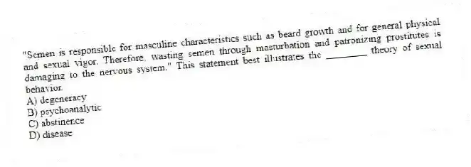 "Semen is responsible for masculine characteristics such as beard growth and for general physical and sexual vigor. Therefore, wasting semen through masturbation and patronizing prostitutes is damaging to the nervous system." This statement best illustrates the ________ theory of sexual behavior.
A) degeneracy
B) psychoanalytic
C) abstinence
D) disease