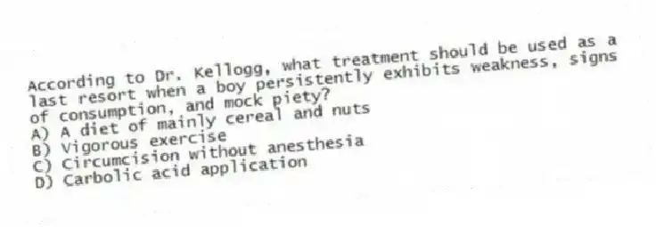 According to Dr. Kellogg, what treatment should be used as a last resort when a boy persistently exhibits weakness, signs of consumption, and mock piety?
A) A diet of mainly cereal and nuts
B) Vigorous exercise
C) Circumcision without anesthesia
D) Carbolic acid application
