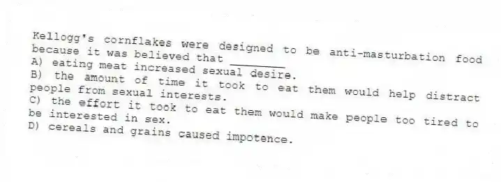 Kellogg's cornflakes were designed to be anti-masturbation food because it was believed that ________
A) eating meat increased sexual desire.
B) the amount of time it took to eat them would help distract people from sexual interests.
C) the effort it took to eat them would make people too tired to be interested in sex.
D) cereals and grains caused impotence.
