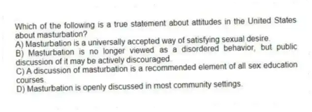 Which of the following is a true statement about attitudes in the United States about masturbation?
A) Masturbation is a universally accepted way of satisfying sexual desire.
B) Masturbation is no longer viewed as a disordered behavior, but public discussion of it may be actively discouraged.
C) A discussion of masturbation is a recommended element of all sex education courses.
D) Masturbation is openly discussed in most community settings.