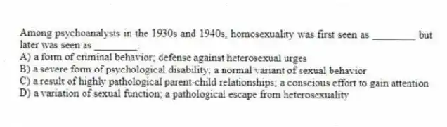 Among psychoanalysts in the 1930s and 1940s, homosexuality was first seen as ________ but later was seen as ________.
A) a form of criminal behavior; defense against heterosexual urges
B) a severe form of psychological disability; a normal variant of sexual behavior
C) a result of highly pathological parent-child relationships; a conscious effort to gain attention
D) a variation of sexual function; a pathological escape from heterosexuality