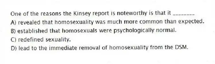 One of the reasons the Kinsey report is noteworthy is that it ________
A) revealed that homosexuality was much more common than expected.
B) established that homosexuals were psychologically normal.
C) redefined sexuality.
D) lead to the immediate removal of homosexuality from the DSM.