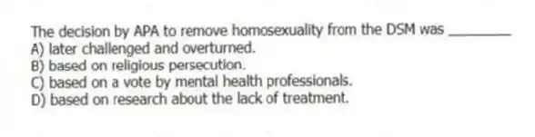 The decision by APA to remove homosexuality from the DSM was ________
A) later challenged and overturned.
B) based on religious persecution.
C) based on a vote by mental health professionals.
D) based on research about the lack of treatment.