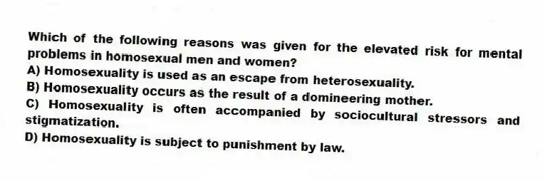 Which of the following reasons was given for the elevated risk for mental problems in homosexual men and women?
A) Homosexuality is used as an escape from heterosexuality.
B) Homosexuality occurs as the result of a domineering mother.
C) Homosexuality is often accompanied by sociocultural stressors and stigmatization.
D) Homosexuality is subject to punishment by law.
