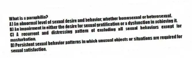 What is a paraphilia?
A) An abnormal level of sexual desire and behavior, whether homosexual or heterosexual.
B) An impairment in either the desire for sexual gratification or a dysfunction in achieving it.
C) A recurrent and distressing pattern of excluding all sexual behaviors except for masturbation.
D) Persistent sexual behavior patterns in which unusual objects or situations are required for sexual satisfaction.
