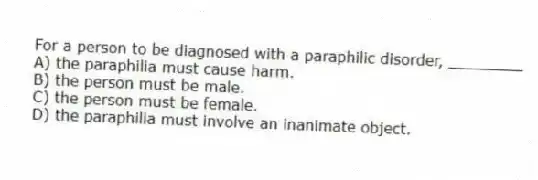 For a person to be diagnosed with a paraphilic disorder, ________
A) the paraphilia must cause harm.
B) the person must be male.
C) the person must be female.
D) the paraphilia must involve an inanimate object.
