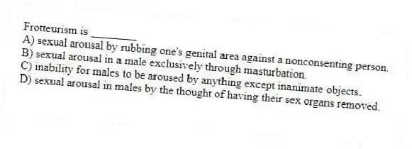 Frotteurism is ________
A) sexual arousal by rubbing one's genital area against a nonconsenting person.
B) sexual arousal in a male exclusively through masturbation.
C) inability for males to be aroused by anything except inanimate objects.
D) sexual arousal in males by the thought of having their sex organs removed.