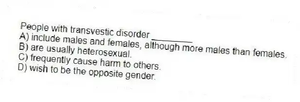 People with transvestic disorder ________
A) include males and females, although more males than females.
B) are usually heterosexual.
C) frequently cause harm to others.
D) wish to be the opposite gender.