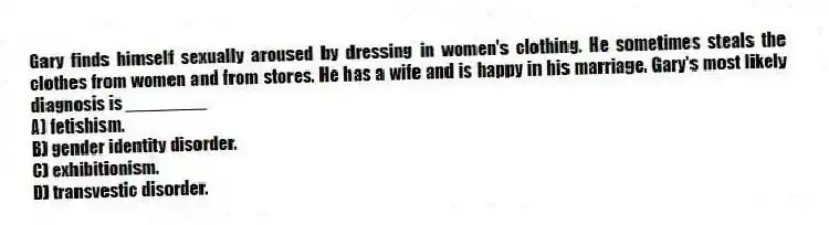 Gary finds himself sexually aroused by dressing in women's clothing. He sometimes steals the clothes from women and from stores. He has a wife and is happy in his marriage. Gary's most likely diagnosis is ________
A) fetishism.
B) gender identity disorder.
C) exhibitionism.
D) transvestic disorder.
