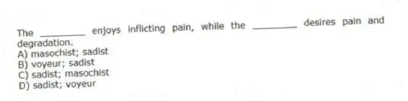 The ________ enjoys inflicting pain, while the ________ desires pain and degradation.
A) masochist; sadist
B) voyeur; sadist
C) sadist; masochist
D) sadist; voyeur