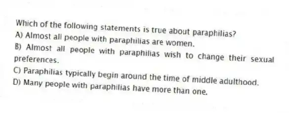 Which of the following statements is true about paraphilias?
A) Almost all people with paraphilias are women.
B) Almost all people with paraphilias wish to change their sexual preferences.
C) Paraphilias typically begin around the time of middle adulthood.
D) Many people with paraphilias have more than one.