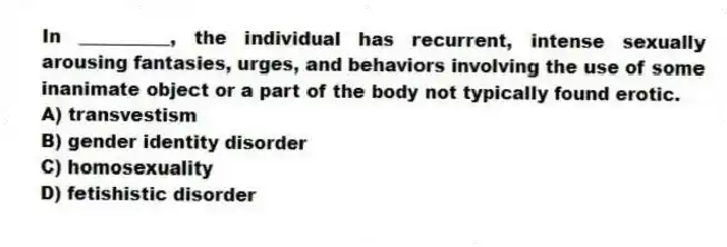 In __________, the individual has recurrent, intense sexually arousing fantasies, urges, and behaviors involving the use of some inanimate object or a part of the body not typically found erotic.
A) transvestism
B) gender identity disorder
C) homosexuality
D) fetishistic disorder