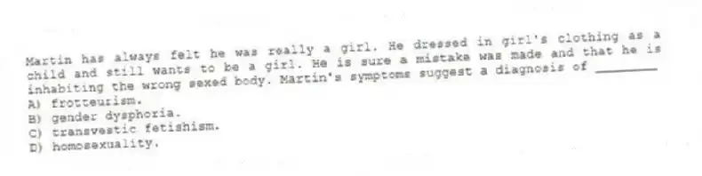 Martin has always felt he was really a girl. He dressed in girl's clothing as a child and still wants to be a girl. He is sure a mistake was made and that he is inhabiting the wrong sexed body. Martin's symptoms suggest a diagnosis of ________
A) frotteurism.
B) gender dysphoria.
C) transvestic fetishism.
D) homosexuality.
