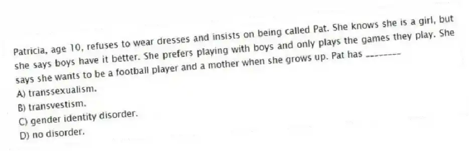 Patricia, age 10, refuses to wear dresses and insists on being called Pat. She knows she is a girl, but she says boys have it better. She prefers playing with boys and only plays the games they play. She says she wants to be a football player and a mother when she grows up. Pat has ________
A) transsexualism.
B) transvestism.
C) gender identity disorder.
D) no disorder.