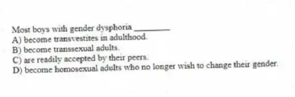 Most boys with gender dysphoria ________
A) become transvestites in adulthood.
B) become transsexual adults.
C) are readily accepted by their peers.
D) become homosexual adults who no longer wish to change their gender.
