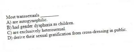 Most transsexuals ________
A) are autogynephilic.
B) had gender dysphoria as children.
C) are exclusively heterosexual.
D) derive their sexual gratification from cross-dressing in public.